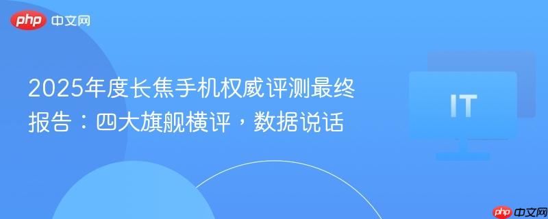 2025年度长焦手机权威评测最终报告：四大旗舰横评，数据说话