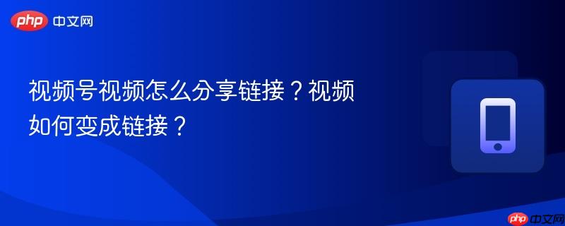 视频号视频怎么分享链接？视频如何变成链接？