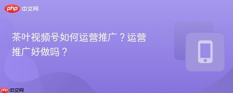 茶叶视频号如何运营推广？运营推广好做吗？