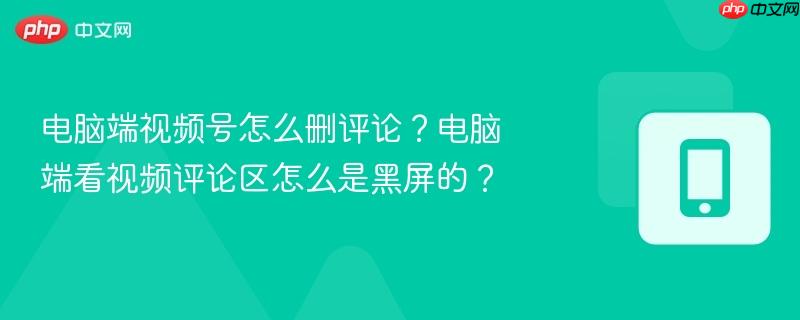 电脑端视频号怎么删评论？电脑端看视频评论区怎么是黑屏的？
