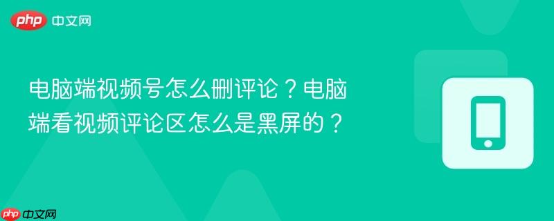 电脑端视频号怎么删评论？电脑端看视频评论区怎么是黑屏的？