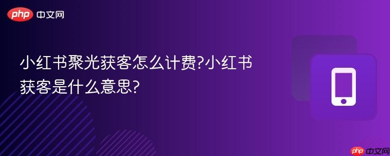小红书聚光获客怎么计费?小红书获客是什么意思?