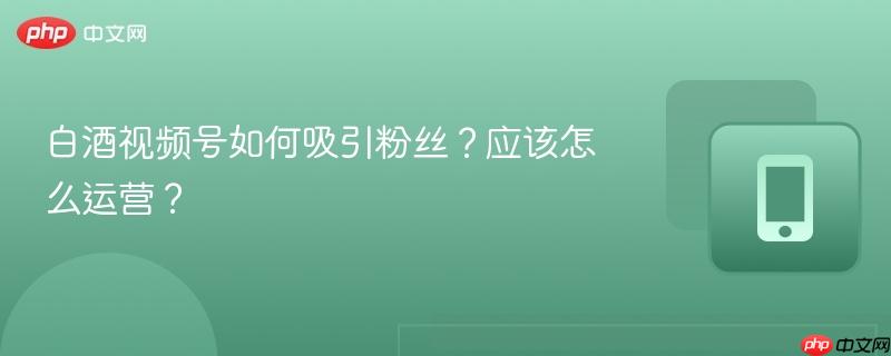 白酒视频号如何吸引粉丝?应该怎么运营?