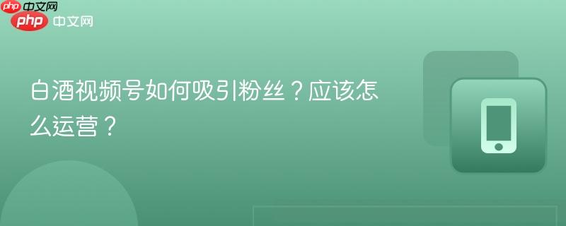 白酒视频号如何吸引粉丝？应该怎么运营？