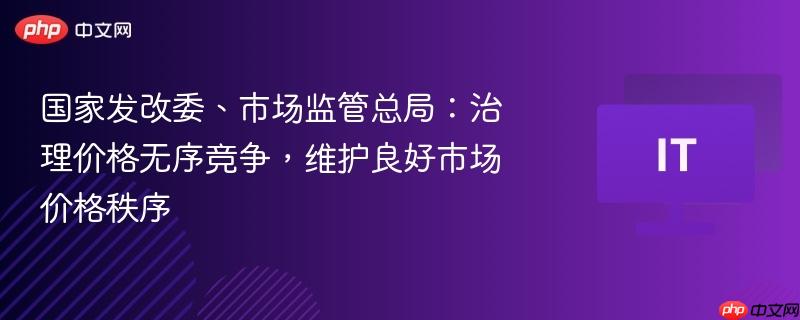国家发改委、市场监管总局：治理价格无序竞争，维护良好市场价格秩序