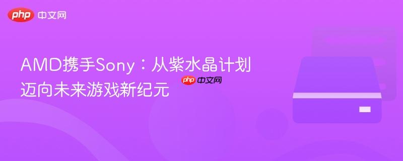 amd携手sony：从紫水晶计划迈向未来游戏新纪元