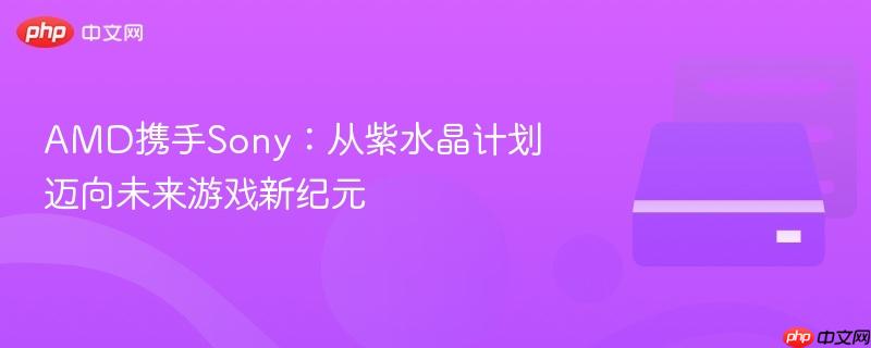 AMD携手Sony：从紫水晶计划迈向未来游戏新纪元