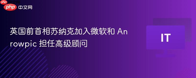 英国前首相苏纳克加入微软和 Anrowpic 担任高级顾问