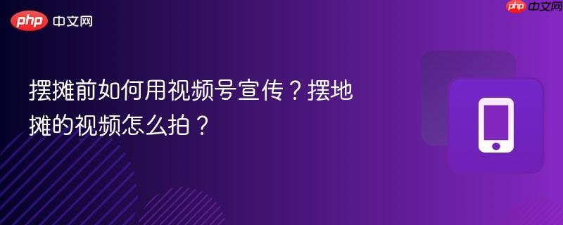 摆摊前如何用视频号宣传?摆地摊的视频怎么拍?