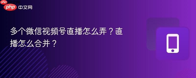 多个微信视频号直播怎么弄？直播怎么合并？