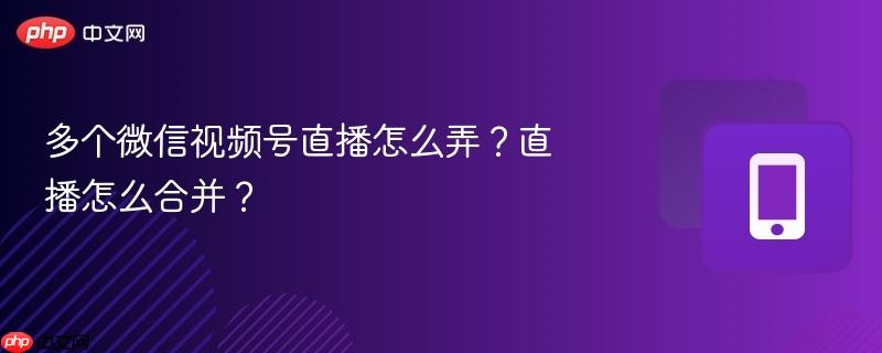 多个微信视频号直播怎么弄?直播怎么合并?