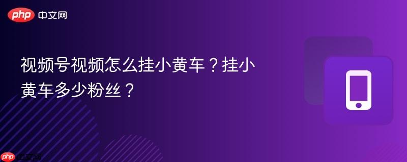 视频号视频怎么挂小黄车？挂小黄车多少粉丝？