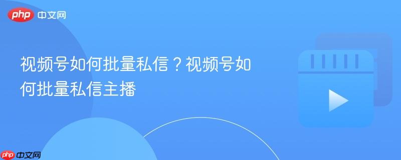 视频号如何批量私信?视频号如何批量私信主播