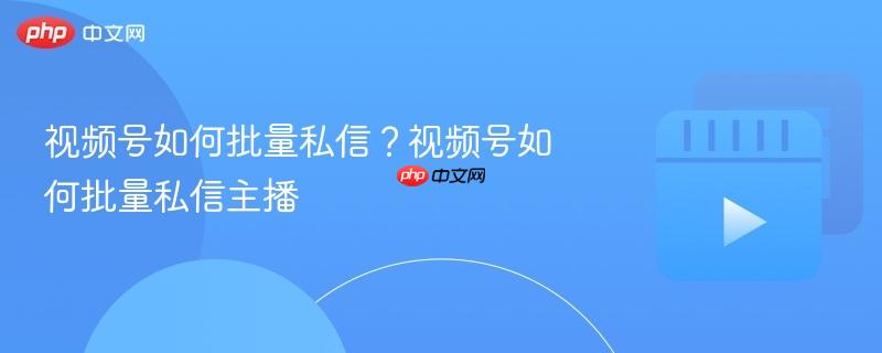 视频号如何批量私信？视频号如何批量私信主播