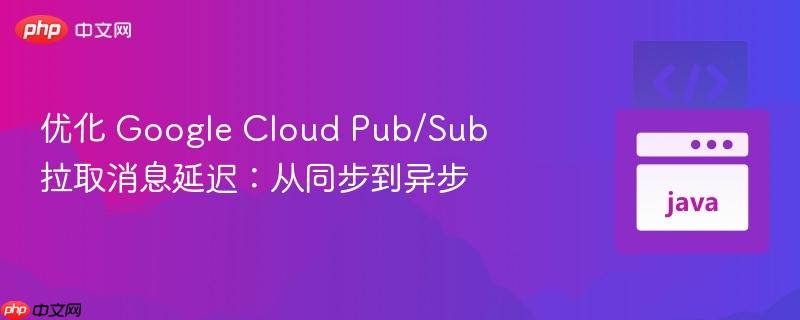 优化 Google Cloud Pub/Sub 拉取消息延迟：从同步到异步