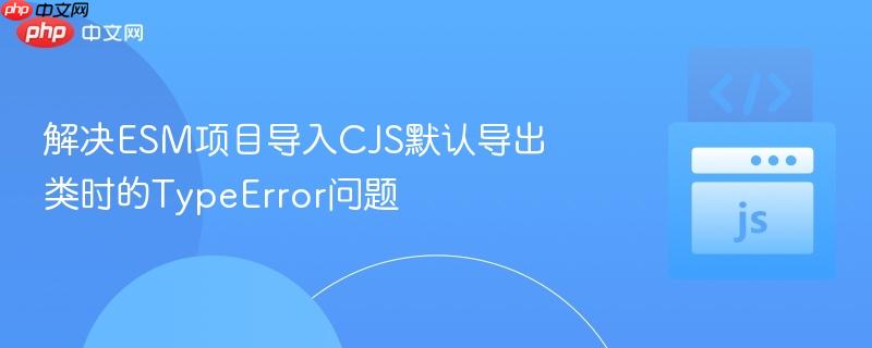 解决ESM项目导入CJS默认导出类时的TypeError问题