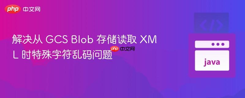 解决从 gcs blob 存储读取 xml 时特殊字符乱码问题