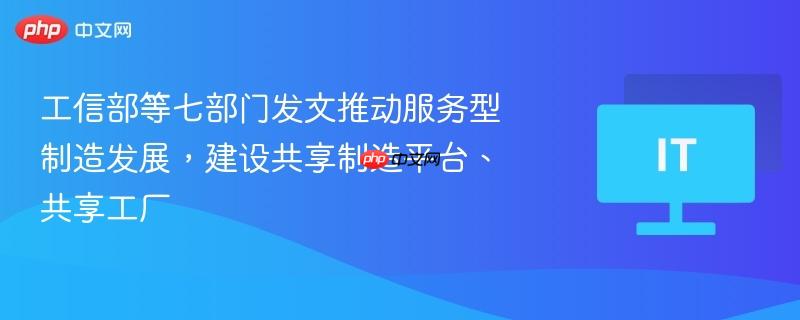 工信部等七部门发文推动服务型制造发展，建设共享制造平台、共享工厂