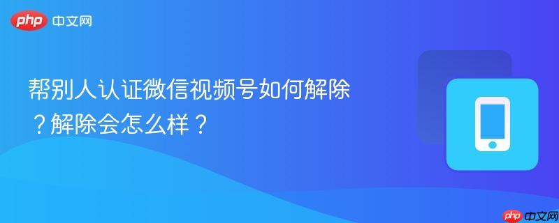 帮别人认证微信视频号如何解除？解除会怎么样？