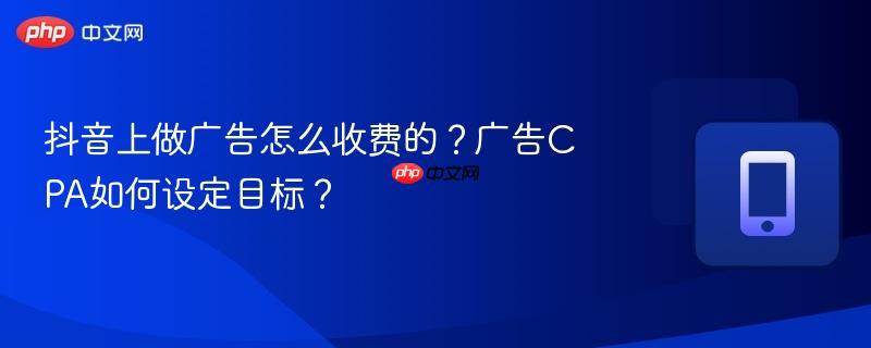 抖音上做广告怎么收费的?广告cpa如何设定目标?