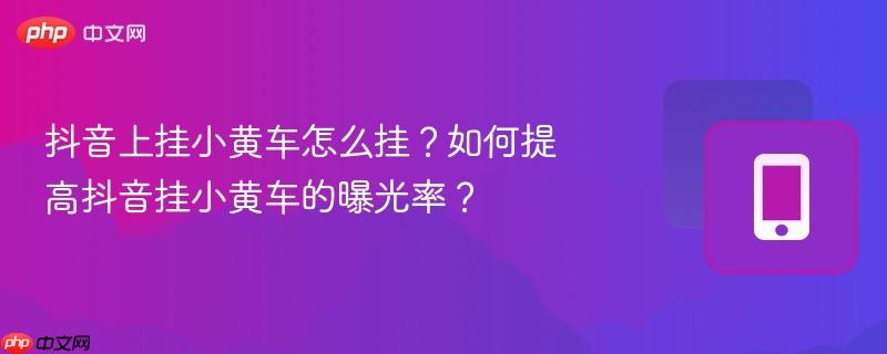 抖音上挂小黄车怎么挂?如何提高抖音挂小黄车的曝光率?