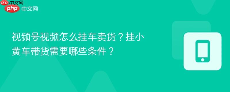 视频号视频怎么挂车卖货？挂小黄车带货需要哪些条件？