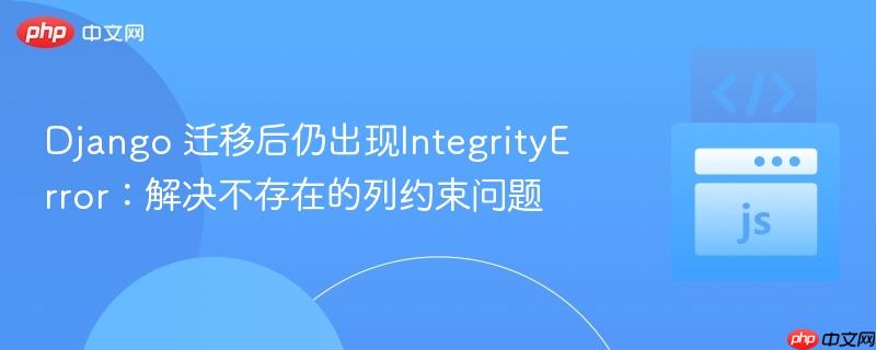 django 迁移后仍出现integrityerror:解决不存在的列约束问题