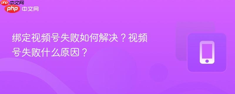 绑定视频号失败如何解决？视频号失败什么原因？
