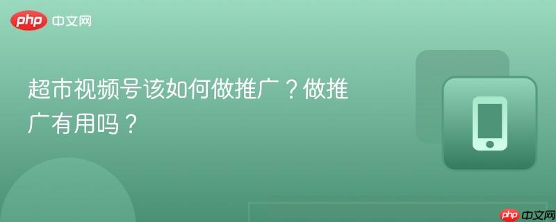 超市视频号该如何做推广？做推广有用吗？