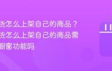 抖音带货怎么上架自己的商品？抖音带货怎么上架自己的商品需要开通橱窗功能吗