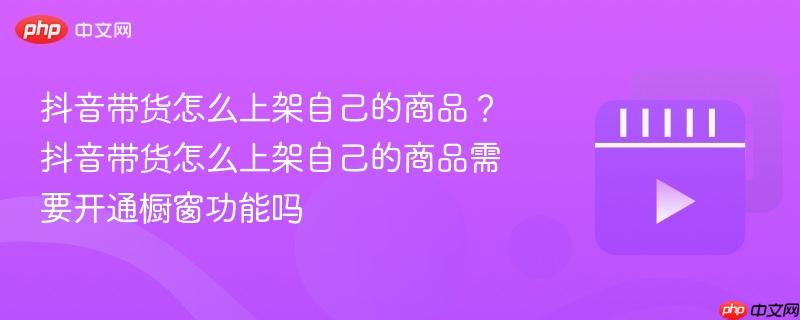 抖音带货怎么上架自己的商品?抖音带货怎么上架自己的商品需要开通橱窗功能吗