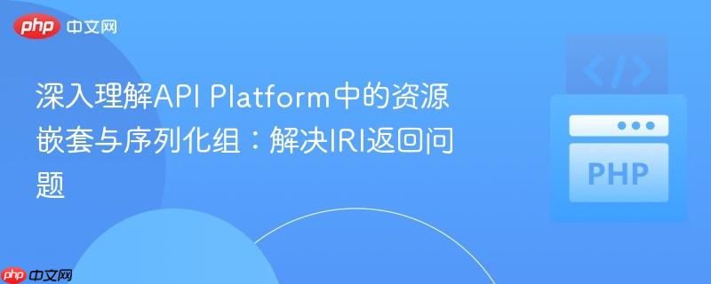 深入理解API Platform中的资源嵌套与序列化组:解决IRI返回问题