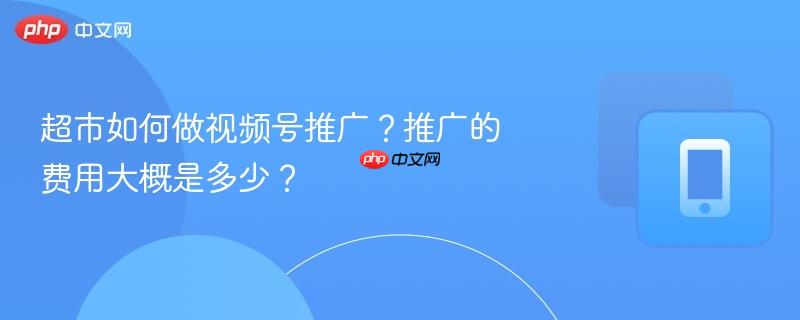超市如何做视频号推广？推广的费用大概是多少？