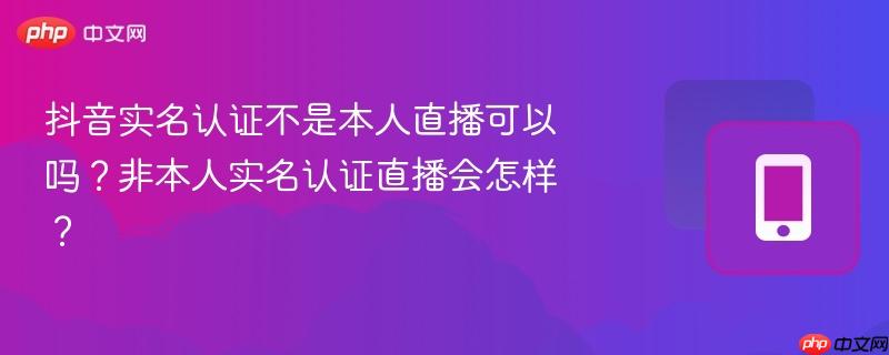 抖音实名认证不是本人直播可以吗？非本人实名认证直播会怎样？