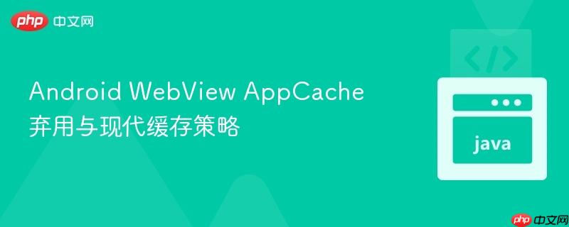 Android WebView AppCache 弃用与现代缓存策略