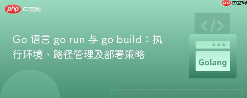 Go 语言 go run 与 go build:执行环境、路径管理及部署策略