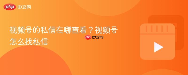 视频号的私信在哪查看?视频号怎么找私信