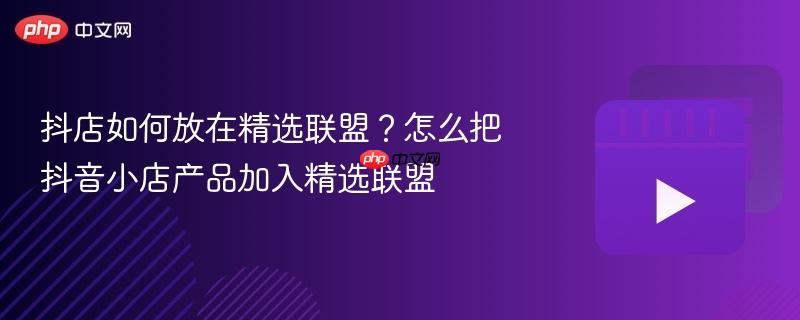 抖店如何放在精選聯(lián)盟？怎么把抖音小店產(chǎn)品加入精選聯(lián)盟