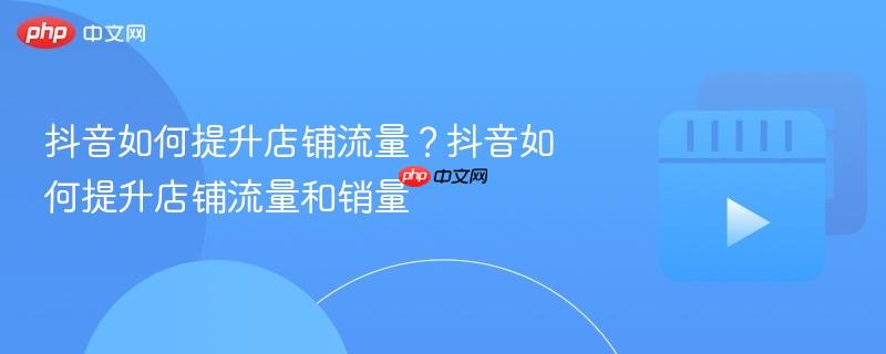 抖音如何提升店铺流量?抖音如何提升店铺流量和销量