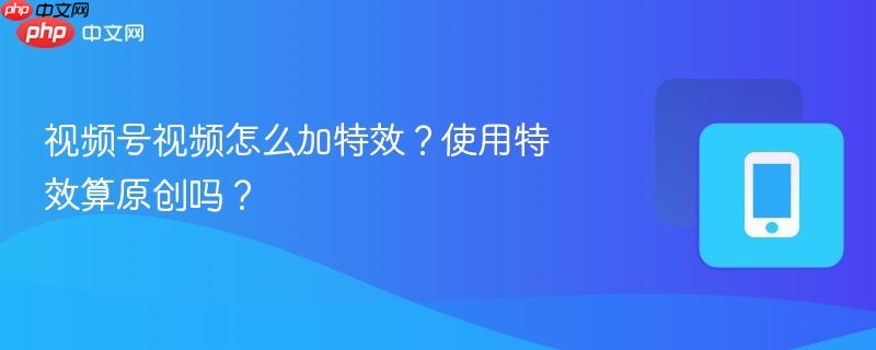 視頻號視頻怎么加特效？使用特效算原創(chuàng)嗎？