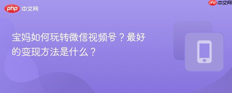 宝妈如何玩转微信视频号？最好的变现方法是什么？