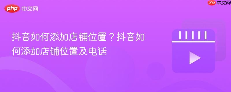 抖音如何添加店铺位置?抖音如何添加店铺位置及电话