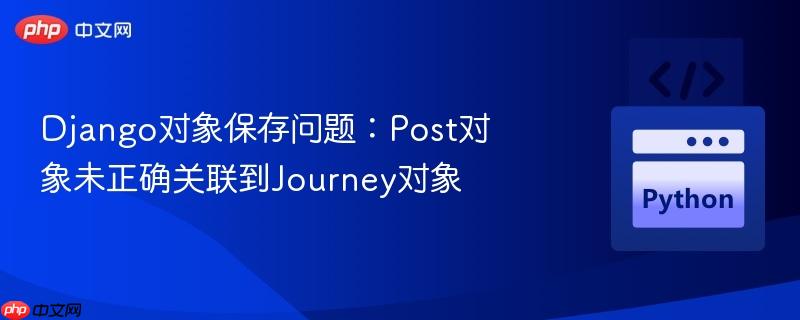 Django对象保存问题：Post对象未正确关联到Journey对象