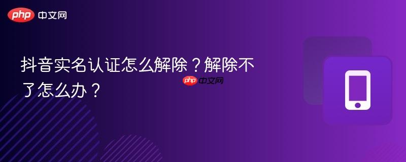 抖音实名认证怎么解除？解除不了怎么办？