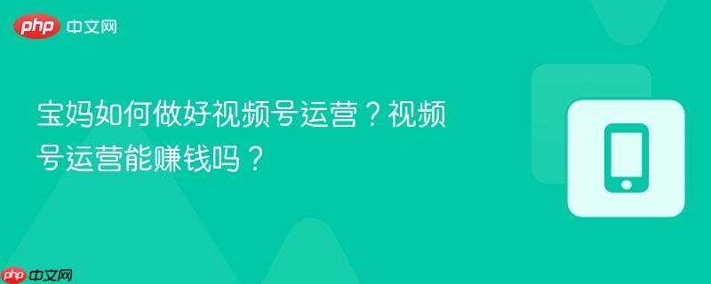 寶媽如何做好視頻號運營？視頻號運營能賺錢嗎？