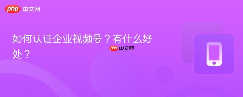 如何認(rèn)證企業(yè)視頻號？有什么好處？