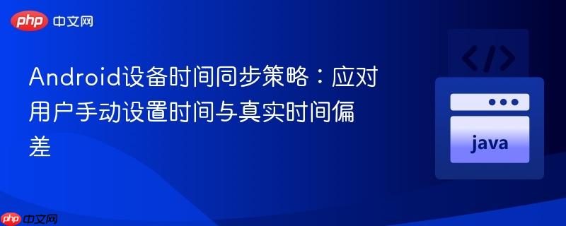 Android设备时间同步策略:应对用户手动设置时间与真实时间偏差