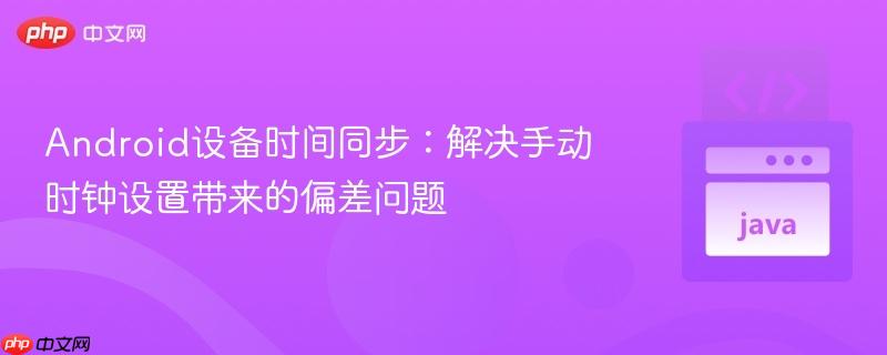 Android设备时间同步:解决手动时钟设置带来的偏差问题