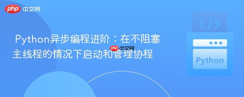 Python异步编程进阶:在不阻塞主线程的情况下启动和管理协程
