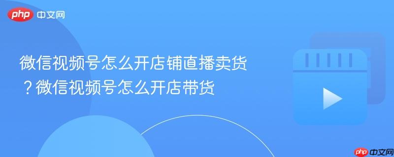 微信視頻號怎么開店鋪直播賣貨？微信視頻號怎么開店帶貨